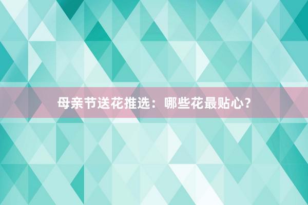 母亲节送花推选：哪些花最贴心？